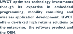 UWCT optimizes technology investments through its expertise in embedded programming, mobility consulting and wireless application development. UWCT offers de-risked high returns solutions to the enterprise, the software product and the OEM.